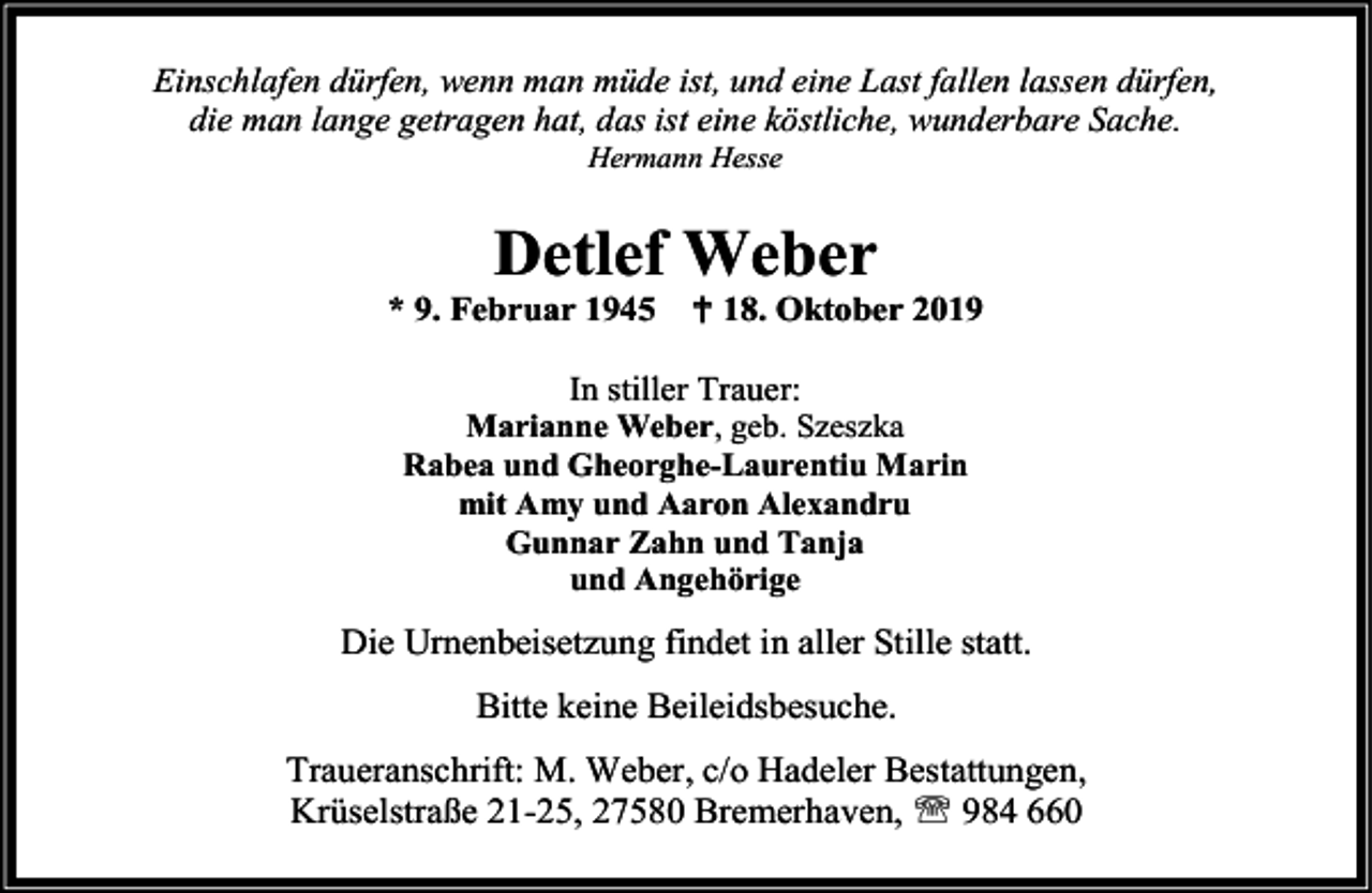 <p>Einschlafen dürfen, wenn man müde ist, und eine Last fallen lassen dürfen,<br />die man lange getragen hat, das ist eine köstliche, wunderbare Sache.<br />Hermann Hesse</p><p>Detlef Weber</p><p>* 9. Februar 1945</p><p> 18. Oktober 2019</p><p>In stiller Trauer:</p><p>Marianne Weber, geb. Szeszka<br />Rabea und Gheorghe-Laurentiu Marin<br />mit Amy und Aaron Alexandru<br />Gunnar Zahn und Tanja<br />und Angehörige</p><p>Die Urnenbeisetzung findet in aller Stille statt.<br />Bitte keine Beileidsbesuche.<br />Traueranschrift: M. Weber, c/o Hadeler Bestattungen,<br />Krüselstraße 21-25, 27580 Bremerhaven,  984 660</p>