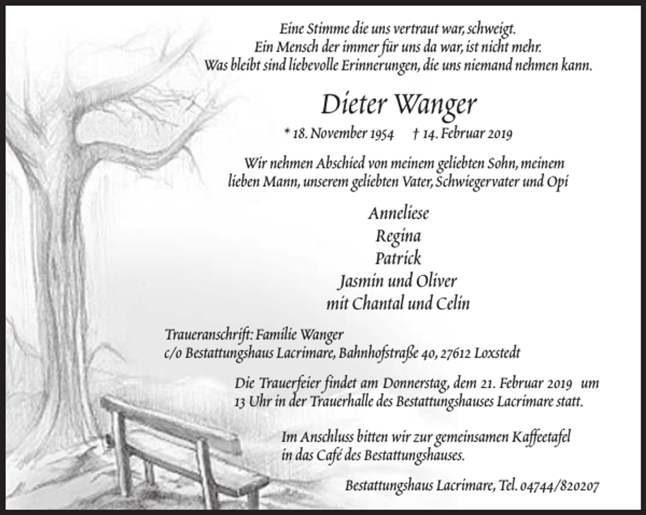 <p>Eine Stimme die uns vertraut war,schweigt.<br />Ein Mensch der immer für uns da war,ist nicht mehr.<br />Was bleibt sind liebevolle Erinnerungen,die uns niemand nehmen kann.</p><p>Dieter Wanger</p><p>* 18.November 1954 † 14.Februar 2019<br />Wir nehmen Abschied von meinem geliebten Sohn,meinem<br />lieben Mann,unserem geliebten Vater,Schwiegervater und Opi</p><p>Anneliese<br />Regina<br />Patrick<br />Jasmin und Oliver<br />mit Chantal und Celin<br />Traueranschrift:Familie Wanger<br />c/o Bestattungshaus Lacrimare,Bahnhofstraße 40,27612 Loxstedt<br />Die Trauerfeier findet am Donnerstag, dem 21. Februar 2019 um<br />13 Uhr in der Trauerhalle des Bestattungshauses Lacrimare statt.<br />Im Anschluss bitten wir zur gemeinsamen Kaffeetafel<br />in das Café des Bestattungshauses.<br />Bestattungshaus Lacrimare,Tel.04744/820207</p>