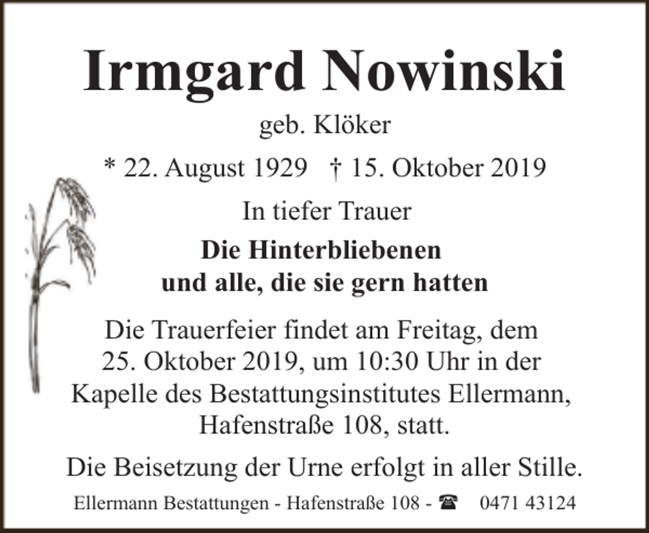<p>Irmgard Nowinski<br />geb. Klöker</p><p>* 22. August 1929 † 15. Oktober 2019<br />In tiefer Trauer<br />Die Hinterbliebenen<br />und alle, die sie gern hatten<br />Die Trauerfeier findet am Freitag, dem<br />25. Oktober 2019, um 10:30 Uhr in der<br />Kapelle des Bestattungsinstitutes Ellermann,<br />Hafenstraße 108, statt.<br />Die Beisetzung der Urne erfolgt in aller Stille.<br />Ellermann Bestattungen - Hafenstraße 108 - (</p><p>0471 43124</p>