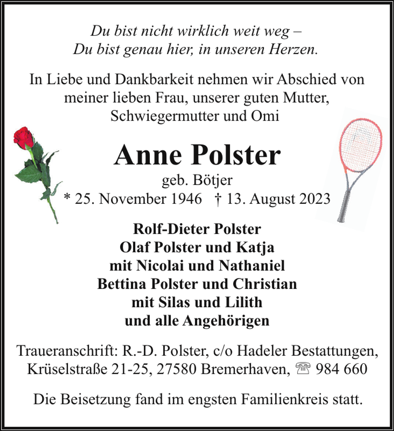 <p>Du bist nicht wirklich weit weg –<br />Du bist genau hier, in unseren Herzen.<br />In Liebe und Dankbarkeit nehmen wir Abschied von<br />meiner lieben Frau, unserer guten Mutter,<br />Schwiegermutter und Omi</p><p>Anne Polster</p><p>geb. Bötjer<br />* 25. November 1946 † 13. August 2023<br />Rolf-Dieter Polster<br />Olaf Polster und Katja<br />mit Nicolai und Nathaniel<br />Bettina Polster und Christian<br />mit Silas und Lilith<br />und alle Angehörigen<br />Traueranschrift: R.-D. Polster, c/o Hadeler Bestattungen,<br />Krüselstraße 21-25, 27580 Bremerhaven, ' 984 660<br />Die Beisetzung fand im engsten Familienkreis statt.</p>