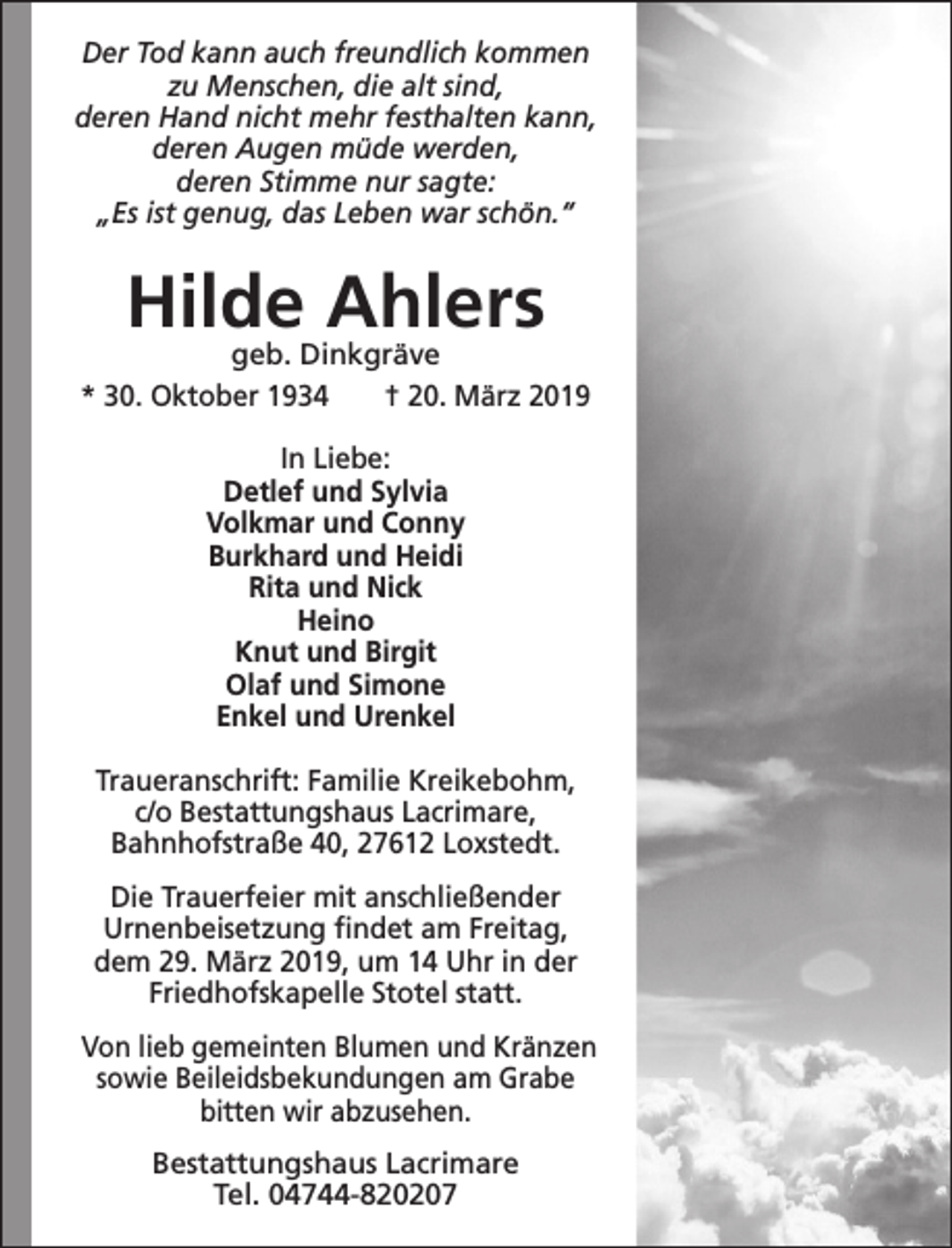 <p>Der Tod kann auch freundlich kommen<br />zu Menschen, die alt sind,<br />deren Hand nicht mehr festhalten kann,<br />deren Augen müde werden,<br />deren Stimme nur sagte:<br />„Es ist genug, das Leben war schön.“</p><p>Hilde Ahlers</p><p>geb. Dinkgräve<br />* 30. Oktober 1934<br />† 20. März 2019<br />In Liebe:<br />Detlef und Sylvia<br />Volkmar und Conny<br />Burkhard und Heidi<br />Rita und Nick<br />Heino<br />Knut und Birgit<br />Olaf und Simone<br />Enkel und Urenkel<br />Traueranschrift: Familie Kreikebohm,<br />c/o Bestattungshaus Lacrimare,<br />Bahnhofstraße 40, 27612 Loxstedt.<br />Die Trauerfeier mit anschließender<br />Urnenbeisetzung ﬁndet am Freitag,<br />dem 29. März 2019, um 14 Uhr in der<br />Friedhofskapelle Stotel statt.<br />Von lieb gemeinten Blumen und Kränzen<br />sowie Beileidsbekundungen am Grabe<br />bitten wir abzusehen.<br />Bestattungshaus Lacrimare<br />Tel. 04744-820207</p>