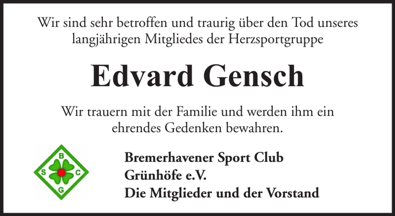 <p>Wir sind sehr betroffen und traurig über den Tod unseres<br />langjährigen Mitgliedes der Herzsportgruppe</p><p>Edvard Gensch<br />Wir trauern mit der Familie und werden ihm ein<br />ehrendes Gedenken bewahren.<br />Bremerhavener Sport Club<br />Grünhöfe e.V.<br />Die Mitglieder und der Vorstand</p>