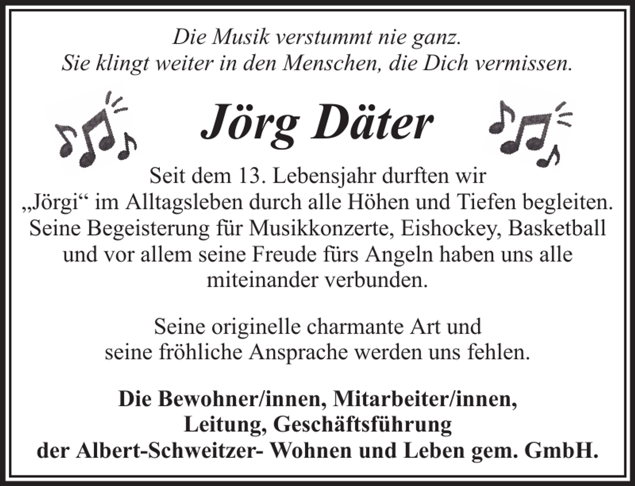 <p>Die Musik verstummt nie ganz.<br />Sie klingt weiter in den Menschen, die Dich vermissen.</p><p>Jörg Däter<br />Seit dem 13. Lebensjahr durften wir<br />„Jörgi“ im Alltagsleben durch alle Höhen und Tiefen begleiten.<br />Seine Begeisterung für Musikkonzerte, Eishockey, Basketball<br />und vor allem seine Freude fürs Angeln haben uns alle<br />miteinander verbunden.<br />Seine originelle charmante Art und<br />seine fröhliche Ansprache werden uns fehlen.<br />Die Bewohner/innen, Mitarbeiter/innen,<br />Leitung, Geschäftsführung<br />der Albert-Schweitzer- Wohnen und Leben gem. GmbH.</p>