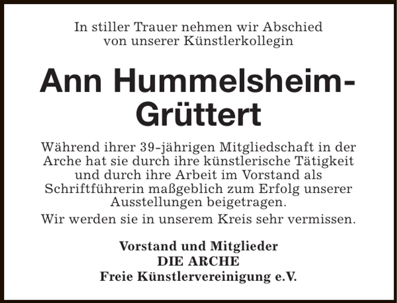 <p>In stiller Trauer nehmen wir Abschied<br />von unserer Künstlerkollegin</p><p>Ann HummelsheimGrüttert<br />Während ihrer 39-jährigen Mitgliedschaft in der<br />Arche hat sie durch ihre künstlerische Tätigkeit<br />und durch ihre Arbeit im Vorstand als<br />Schriftführerin maßgeblich zum Erfolg unserer<br />Ausstellungen beigetragen.<br />Wir werden sie in unserem Kreis sehr vermissen.<br />Vorstand und Mitglieder<br />DIE ARCHE<br />Freie Künstlervereinigung e.V.</p>