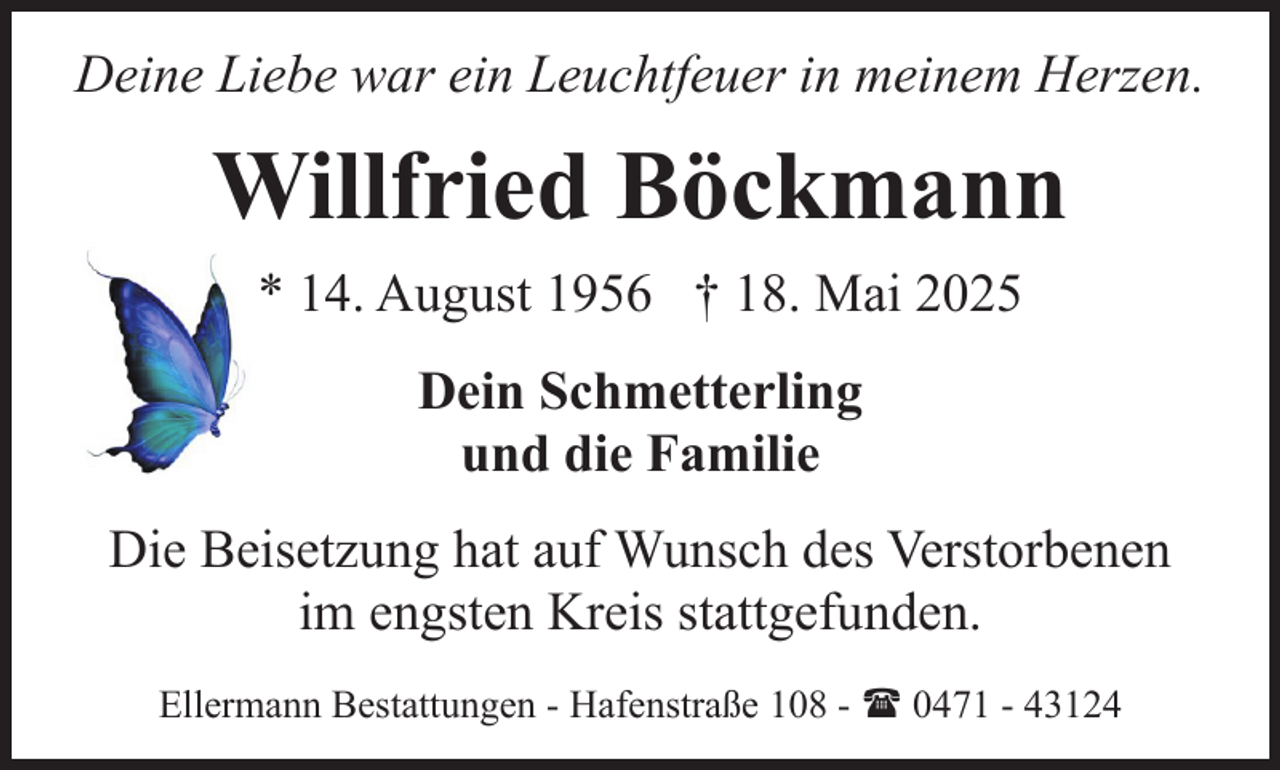 <p>Deine Liebe war ein Leuchtfeuer in meinem Herzen.</p><p>Willfried Böckmann<br />* 14. August 1956 † 18. Mai 2025<br />Dein Schmetterling<br />und die Familie<br />Die Beisetzung hat auf Wunsch des Verstorbenen<br />im engsten Kreis stattgefunden.<br />Ellermann Bestattungen - Hafenstraße 108 - ( 0471 - 43124</p>
