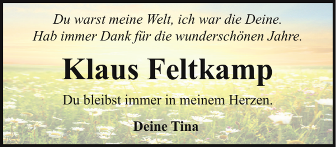 <p>Du warst meine Welt, ich war die Deine.<br />Hab immer Dank für die wunderschönen Jahre.</p><p>Klaus Feltkamp<br />Du bleibst immer in meinem Herzen.<br />Deine Tina</p>