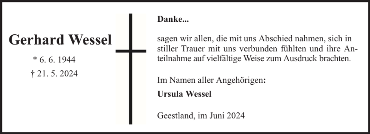 <p>Danke...</p><p>Gerhard Wessel<br />* 6. 6. 1944<br />† 21. 5. 2024</p><p>sagen wir allen, die mit uns Abschied nahmen, sich in<br />stiller Trauer mit uns verbunden fühlten und ihre Anteilnahme auf vielfältige Weise zum Ausdruck brachten.<br />Im Namen aller Angehörigen:<br />Ursula Wessel<br />Geestland, im Juni 2024</p>