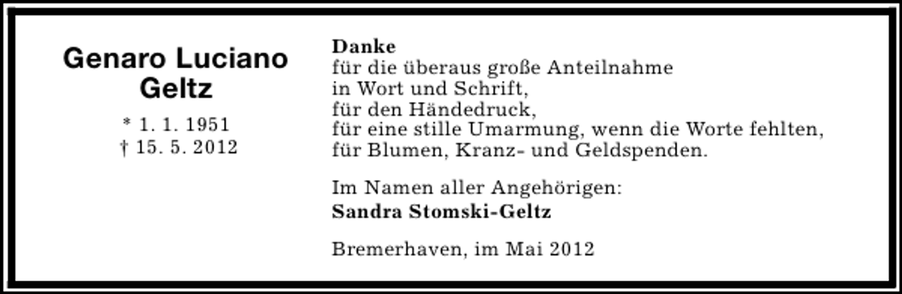 <p>Genaro Luciano<br />Geltz<br />* 1. 1. 1951<br />† 15. 5. 2012</p><p>Danke<br />für die überaus große Anteilnahme<br />in Wort und Schrift,<br />für den Händedruck,<br />für eine stille Umarmung, wenn die Worte fehlten,<br />für Blumen, Kranz- und Geldspenden.<br />Im Namen aller Angehörigen:<br />Sandra Stomski-Geltz<br />Bremerhaven, im Mai 2012</p>