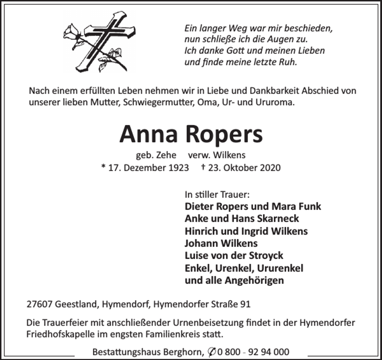 <p>Ein langer Weg war mir beschieden,<br />nun schließe ich die Augen zu.<br />Ich danke Go und meinen Lieben<br />und ﬁnde meine letzte Ruh.<br />Nach einem erfüllten Leben nehmen wir in Liebe und Dankbarkeit Abschied von<br />unserer lieben Mu er, Schwiegermu er, Oma, Ur- und Ururoma.</p><p>Anna Ropers</p><p>geb. Zehe verw. Wilkens<br />* 17. Dezember 1923 † 23. Oktober 2020<br />In s ller Trauer:</p><p>Dieter Ropers und Mara Funk<br />Anke und Hans Skarneck<br />Hinrich und Ingrid Wilkens<br />Johann Wilkens<br />Luise von der Stroyck<br />Enkel, Urenkel, Ururenkel<br />und alle Angehörigen<br />27607 Geestland, Hymendorf, Hymendorfer Straße 91<br />Die Trauerfeier mit anschließender Urnenbeisetzung ﬁndet in der Hymendorfer<br />Friedhofskapelle im engsten Familienkreis sta .<br />Besta ungshaus Berghorn, * 0 800 - 92 94 000</p>