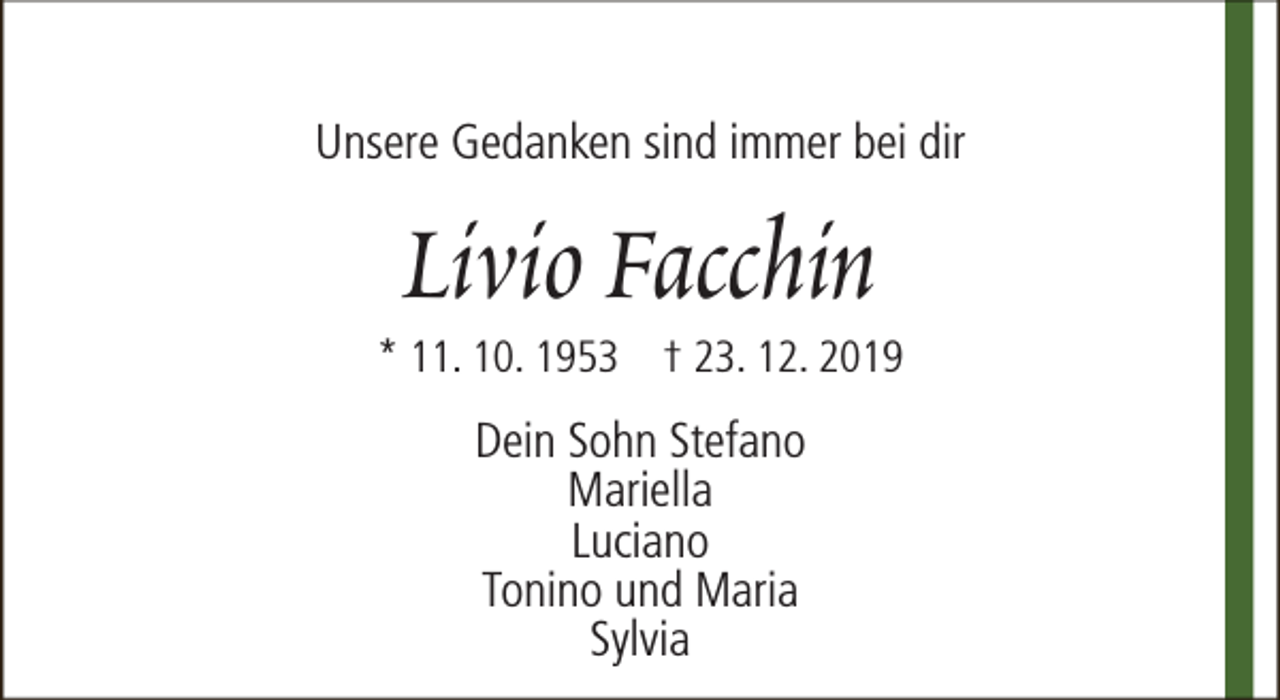 <p>Unsere Gedanken sind immer bei dir</p>
<p>Livio Facchin</p>
<p>* 11. 10. 1953 † 23. 12. 2019</p>
<p>Dein Sohn Stefano<br />Mariella<br />Luciano<br />Tonino und Maria<br />Sylvia</p>