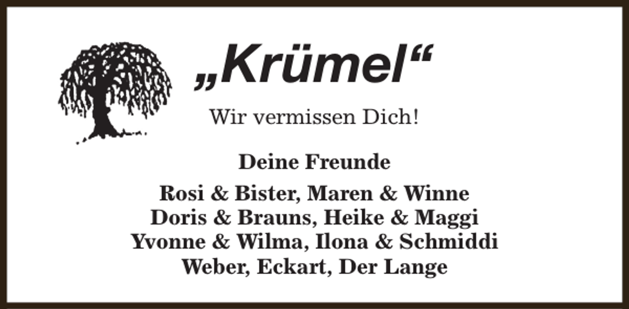 <p>„Krümel“<br />Wir vermissen Dich!<br />Deine Freunde<br />Rosi &amp; Bister, Maren &amp; Winne<br />Doris &amp; Brauns, Heike &amp; Maggi<br />Yvonne &amp; Wilma, Ilona &amp; Schmiddi<br />Weber, Eckart, Der Lange</p>