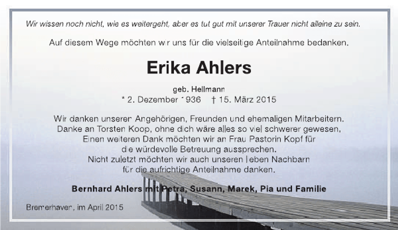 <p>Wir wissen noch nicht, wie es weitergeht, aber es tut gut mit unserer Trauer nicht alleine zu sein.</p><p>Auf diesem Wege möchten wir uns für die vielseitige Anteilnahme bedanken.</p><p>Erika Ahlers<br />geb. Hellmann</p><p>* 2. Dezember 1936</p><p>† 15. März 2015</p><p>Wir danken unseren Angehörigen, Freunden und ehemaligen Mitarbeitern.<br />Danke an Torsten Koop, ohne dich wäre alles so viel schwerer gewesen.<br />Einen weiteren Dank möchten wir an Frau Pastorin Kopf für<br />die würdevolle Betreuung aussprechen.<br />Nicht zuletzt möchten wir auch unseren lieben Nachbarn<br />für die aufrichtige Anteilnahme danken.<br />Bernhard Ahlers mit Petra, Susann, Marek, Pia und Familie<br />Bremerhaven, im April 2015</p>