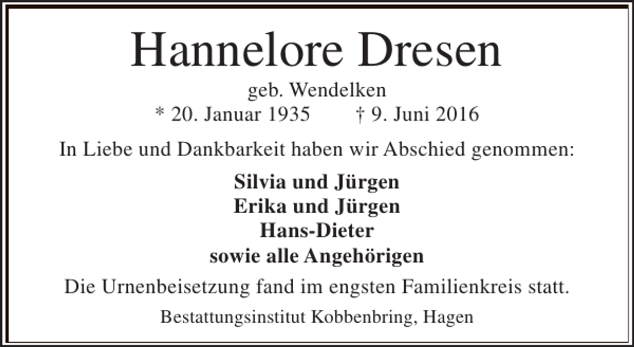 <p>Hannelore Dresen<br />geb. Wendelken<br />* 20. Januar 1935<br />† 9. Juni 2016</p><p>In Liebe und Dankbarkeit haben wir Abschied genommen:<br />Silvia und Jürgen<br />Erika und Jürgen<br />Hans-Dieter<br />sowie alle Angehörigen<br />Die Urnenbeisetzung fand im engsten Familienkreis statt.<br />Bestattungsinstitut Kobbenbring, Hagen</p>