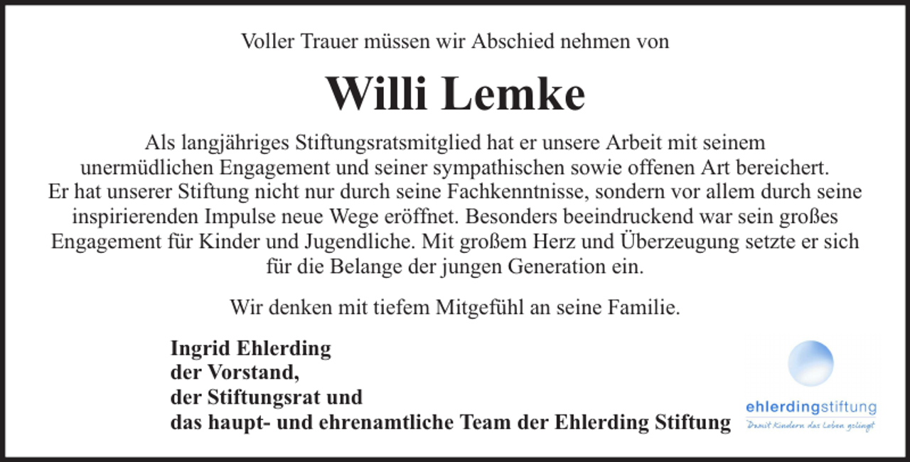 <p>Voller Trauer müssen wir Abschied nehmen von</p><p>Willi Lemke<br />Als langjähriges Stiftungsratsmitglied hat er unsere Arbeit mit seinem<br />unermüdlichen Engagement und seiner sympathischen sowie offenen Art bereichert.<br />Er hat unserer Stiftung nicht nur durch seine Fachkenntnisse, sondern vor allem durch seine<br />inspirierenden Impulse neue Wege eröffnet. Besonders beeindruckend war sein großes<br />Engagement für Kinder und Jugendliche. Mit großem Herz und Überzeugung setzte er sich<br />für die Belange der jungen Generation ein.<br />Wir denken mit tiefem Mitgefühl an seine Familie.<br />Ingrid Ehlerding<br />der Vorstand,<br />der Stiftungsrat und<br />das haupt- und ehrenamtliche Team der Ehlerding Stiftung</p>