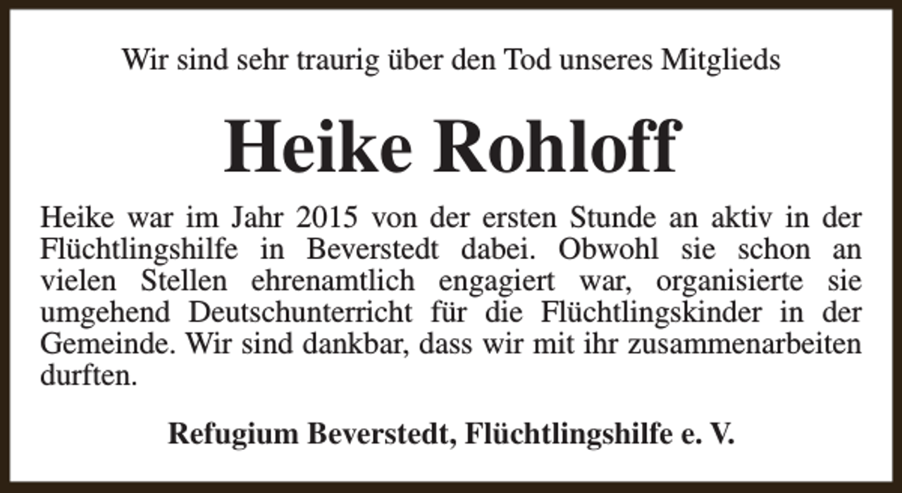 <p>Wir sind sehr traurig über den Tod unseres Mitglieds</p><p>Heike Rohloff</p><p>Heike war im Jahr 2015 von der ersten Stunde an aktiv in der<br />Flüchtlingshilfe in Beverstedt dabei. Obwohl sie schon an<br />vielen Stellen ehrenamtlich engagiert war, organisierte sie<br />umgehend Deutschunterricht für die Flüchtlingskinder in der<br />Gemeinde. Wir sind dankbar, dass wir mit ihr zusammenarbeiten<br />durften.<br />Refugium Beverstedt, Flüchtlingshilfe e. V.</p>
