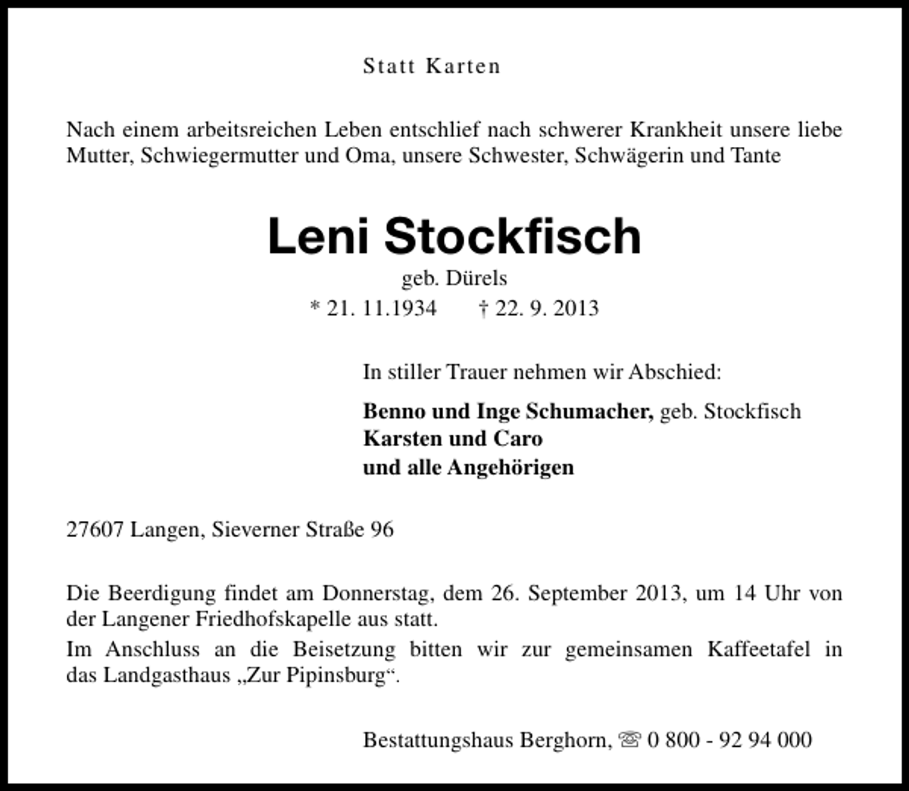 <p>Statt Karten<br />Nach einem arbeitsreichen Leben entschlief nach schwerer Krankheit unsere liebe<br />Mutter, Schwiegermutter und Oma, unsere Schwester, Schwägerin und Tante</p><p>Leni Stockfisch<br />geb. Dürels<br />* 21. 11.1934<br />† 22. 9. 2013</p><p>In stiller Trauer nehmen wir Abschied:<br />Benno und Inge Schumacher, geb. Stockfisch<br />Karsten und Caro<br />und alle Angehörigen<br />27607 Langen, Sieverner Straße 96<br />Die Beerdigung findet am Donnerstag, dem 26. September 2013, um 14 Uhr von<br />der Langener Friedhofskapelle aus statt.<br />Im Anschluss an die Beisetzung bitten wir zur gemeinsamen Kaffeetafel in<br />das Landgasthaus „Zur Pipinsburg“.<br />Bestattungshaus Berghorn, s 0 800 - 92 94 000</p>