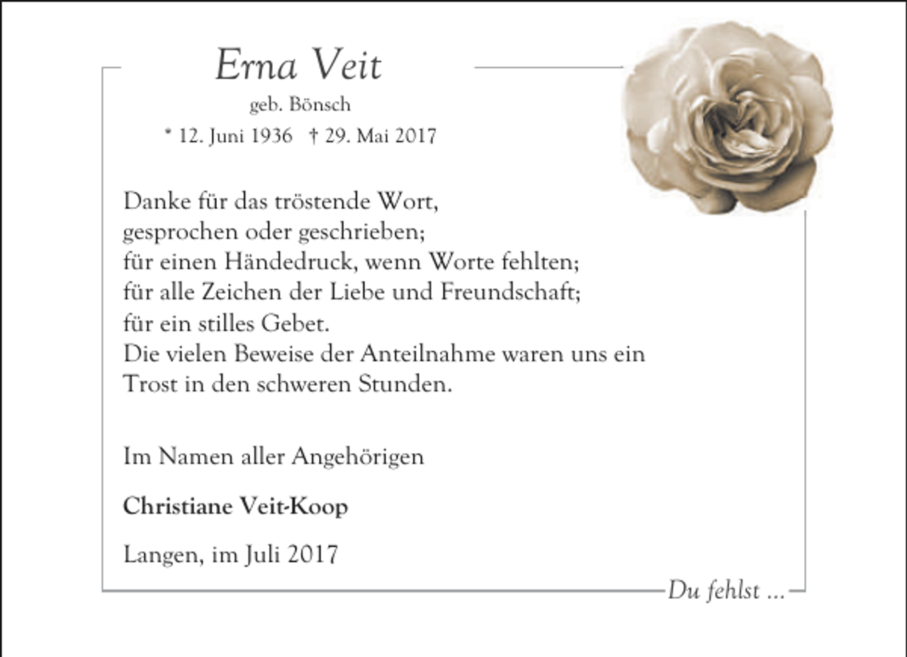 <p>Erna Veit</p><p>geb. Bönsch<br />* 12. Juni 1936 † 29. Mai 2017</p><p>Danke für das tröstende Wort,<br />gesprochen oder geschrieben;<br />für einen Händedruck, wenn Worte fehlten;<br />für alle Zeichen der Liebe und Freundschaft;<br />für ein stilles Gebet.<br />Die vielen Beweise der Anteilnahme waren uns ein<br />Trost in den schweren Stunden.<br />Im Namen aller Angehörigen<br />Christiane Veit-Koop<br />Langen, im Juli 2017</p><p>Du fehlst ...</p>