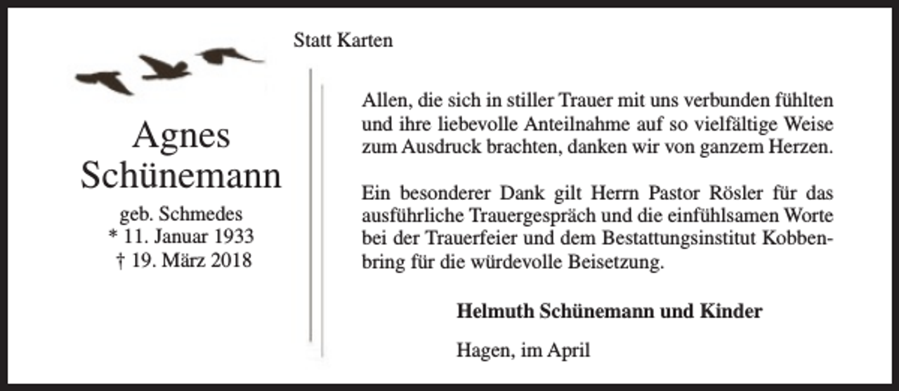 <p>Statt Karten</p><p>Agnes<br />Schünemann<br />geb. Schmedes<br />* 11. Januar 1933<br />† 19. März 2018</p><p>Allen, die sich in stiller Trauer mit uns verbunden fühlten<br />und ihre liebevolle Anteilnahme auf so vielfältige Weise<br />zum Ausdruck brachten, danken wir von ganzem Herzen.<br />Ein besonderer Dank gilt Herrn Pastor Rösler für das<br />ausführliche Trauergespräch und die einfühlsamen Worte<br />bei der Trauerfeier und dem Bestattungsinstitut Kobbenbring für die würdevolle Beisetzung.<br />Helmuth Schünemann und Kinder<br />Hagen, im April</p>