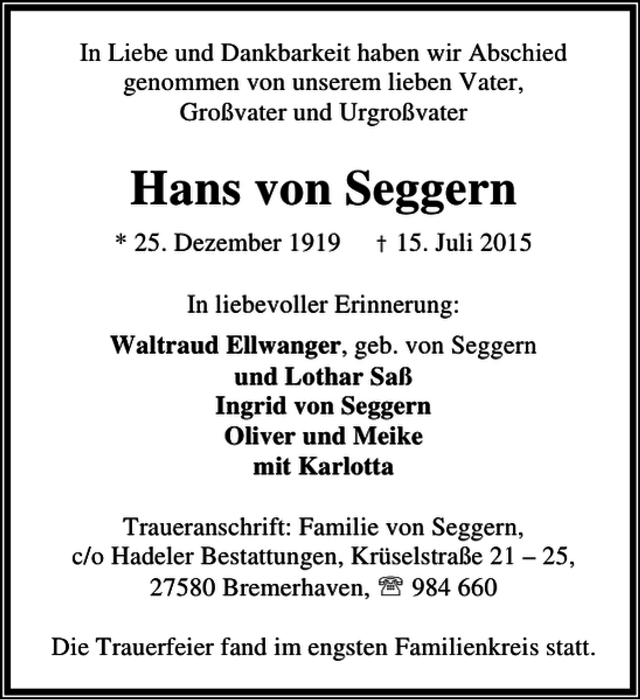 <p>In Liebe und Dankbarkeit haben wir Abschied<br />genommen von unserem lieben Vater,<br />Großvater und Urgroßvater</p><p>Hans von Seggern<br />* 25. Dezember 1919</p><p>† 15. Juli 2015</p><p>In liebevoller Erinnerung:<br />Waltraud Ellwanger, geb. von Seggern<br />und Lothar Saß<br />Ingrid von Seggern<br />Oliver und Meike<br />mit Karlotta<br />Traueranschrift: Familie von Seggern,<br />c/o Hadeler Bestattungen, Krüselstraße 21 – 25,<br />27580 Bremerhaven, ℡ 984 660<br />Die Trauerfeier fand im engsten Familienkreis statt.</p>