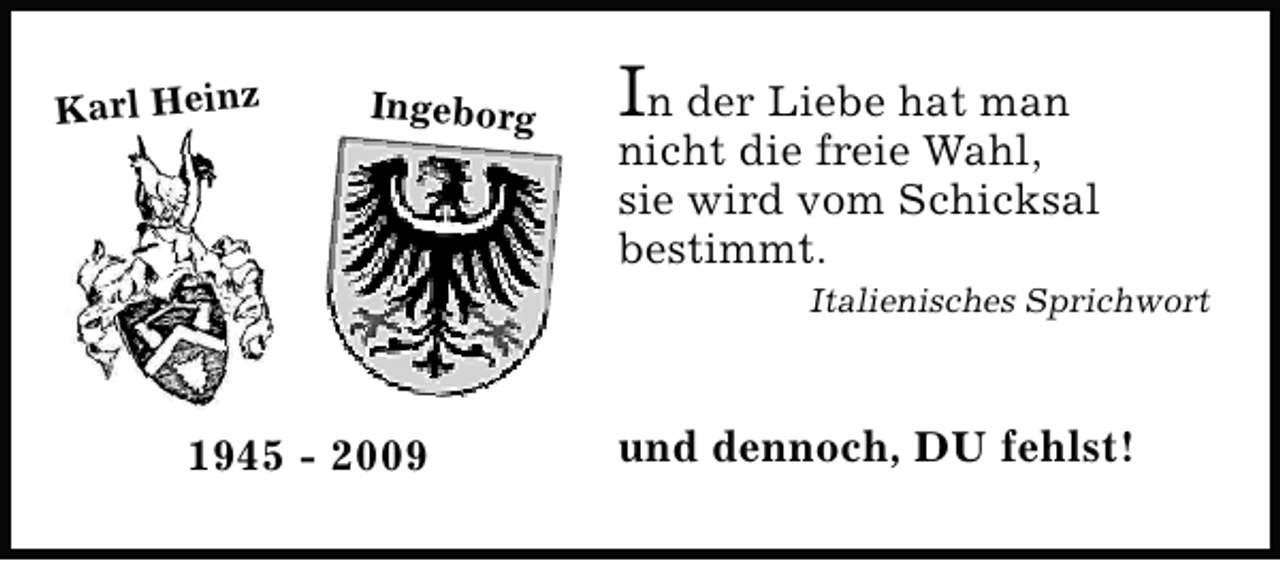 <p>Karl Heinz</p><p>Ingeborg</p><p>In der Liebe hat man</p><p>nicht die freie Wahl,<br />sie wird vom Schicksal<br />bestimmt.<br />Italienisches Sprichwort</p><p>1945 - 2009</p><p>und dennoch, DU fehlst!</p>