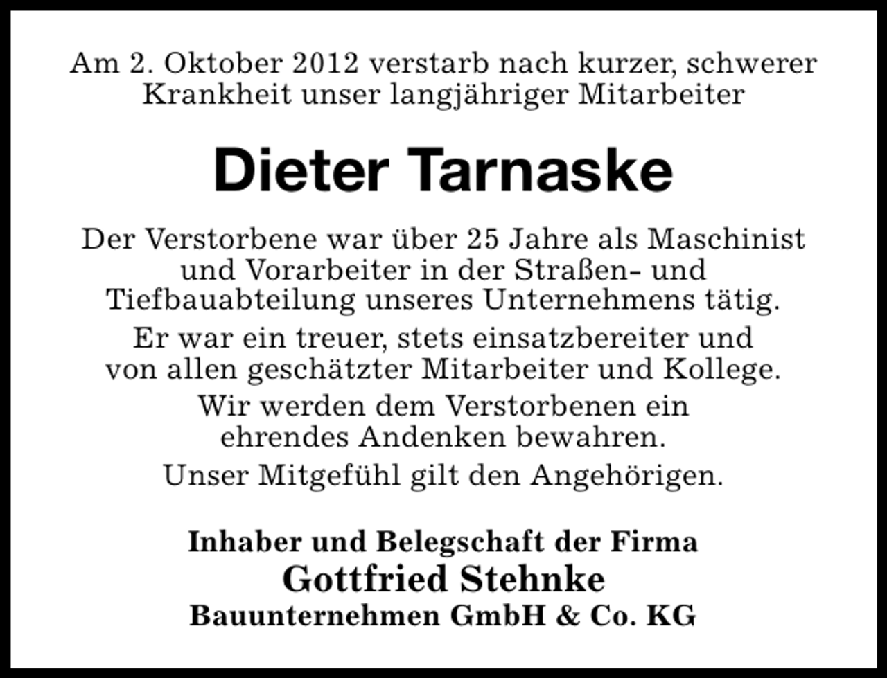 <p>Am 2. Oktober 2012 verstarb nach kurzer, schwerer<br />Krankheit unser langjähriger Mitarbeiter</p><p>Dieter Tarnaske<br />Der Verstorbene war über 25 Jahre als Maschinist<br />und Vorarbeiter in der Straßen- und<br />Tiefbauabteilung unseres Unternehmens tätig.<br />Er war ein treuer, stets einsatzbereiter und<br />von allen geschätzter Mitarbeiter und Kollege.<br />Wir werden dem Verstorbenen ein<br />ehrendes Andenken bewahren.<br />Unser Mitgefühl gilt den Angehörigen.<br />Inhaber und Belegschaft der Firma</p><p>Gottfried Stehnke</p><p>Bauunternehmen GmbH &amp; Co. KG</p>