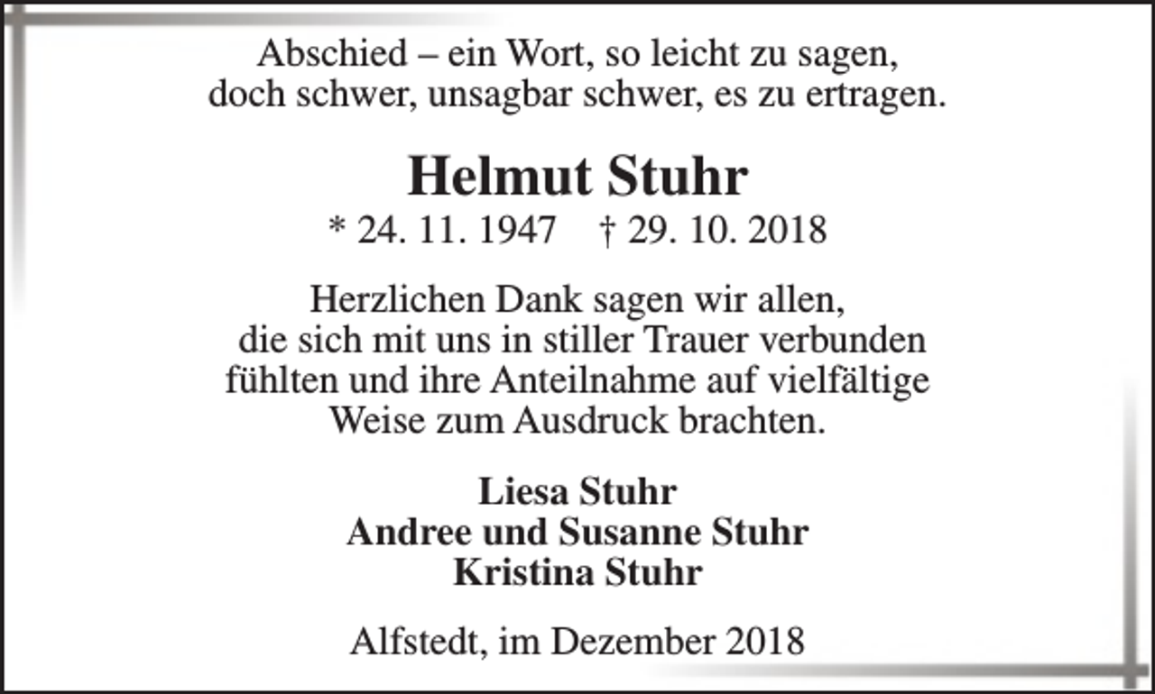 <p>Abschied – ein Wort, so leicht zu sagen,<br />doch schwer, unsagbar schwer, es zu ertragen.</p><p>Helmut Stuhr</p><p>* 24. 11. 1947</p><p>† 29. 10. 2018</p><p>Herzlichen Dank sagen wir allen,<br />die sich mit uns in stiller Trauer verbunden<br />fühlten und ihre Anteilnahme auf vielfältige<br />Weise zum Ausdruck brachten.<br />Liesa Stuhr<br />Andree und Susanne Stuhr<br />Kristina Stuhr<br />Alfstedt, im Dezember 2018</p>