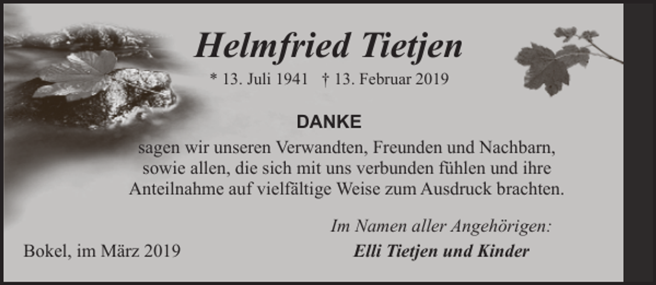 <p>Helmfried Tietjen<br />* 13. Juli 1941 † 13. Februar 2019</p><p>DANKE<br />sagen wir unseren Verwandten, Freunden und Nachbarn,<br />sowie allen, die sich mit uns verbunden fühlen und ihre<br />Anteilnahme auf vielfältige Weise zum Ausdruck brachten.<br />Bokel, im März 2019</p><p>Im Namen aller Angehörigen:<br />Elli Tietjen und Kinder</p>