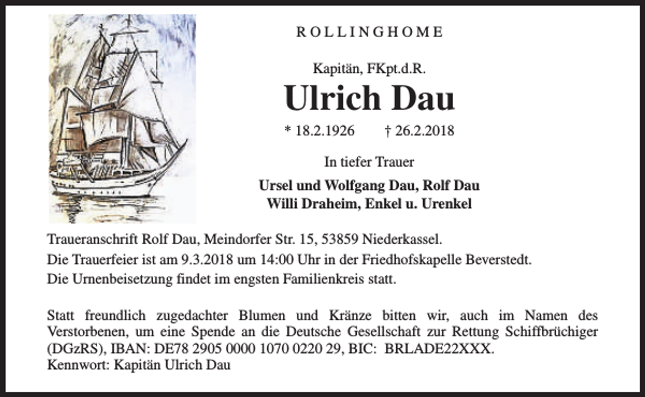 <p>ROLLINGHOME<br />Kapitän, FKpt.d.R.</p><p>Ulrich Dau<br />* 18.2.1926</p><p>† 26.2.2018</p><p>In tiefer Trauer<br />Ursel und Wolfgang Dau, Rolf Dau<br />Willi Draheim, Enkel u. Urenkel<br />Traueranschrift Rolf Dau, Meindorfer Str. 15, 53859 Niederkassel.<br />Die Trauerfeier ist am 9.3.2018 um 14:00 Uhr in der Friedhofskapelle Beverstedt.<br />Die Urnenbeisetzung findet im engsten Familienkreis statt.<br />Statt freundlich zugedachter Blumen und Kränze bitten wir, auch im Namen des<br />Verstorbenen, um eine Spende an die Deutsche Gesellschaft zur Rettung Schiffbrüchiger<br />(DGzRS), IBAN: DE78 2905 0000 107220 29, BIC: BRLADE22XXX.<br />Kennwort: Kapitän Ulrich Dau</p>