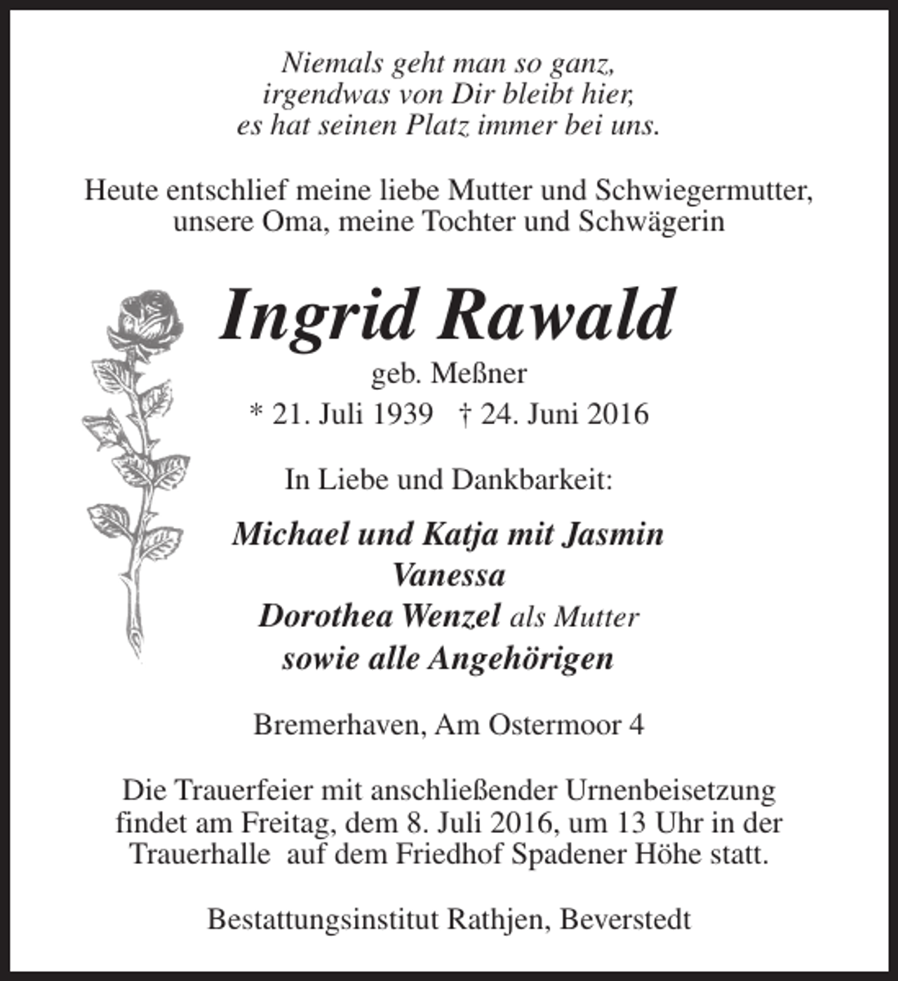 <p>Niemals geht man so ganz,<br />irgendwas von Dir bleibt hier,<br />es hat seinen Platz immer bei uns.<br />Heute entschlief meine liebe Mutter und Schwiegermutter,<br />unsere Oma, meine Tochter und Schwägerin</p><p>Ingrid Rawald<br />geb. Meßner<br />* 21. Juli 1939 † 24. Juni 2016<br />In Liebe und Dankbarkeit:</p><p>Michael und Katja mit Jasmin<br />Vanessa<br />Dorothea Wenzel als Mutter<br />sowie alle Angehörigen<br />Bremerhaven, Am Ostermoor 4<br />Die Trauerfeier mit anschließender Urnenbeisetzung<br />findet am Freitag, dem 8. Juli 2016, um 13 Uhr in der<br />Trauerhalle auf dem Friedhof Spadener Höhe statt.<br />Bestattungsinstitut Rathjen, Beverstedt</p>