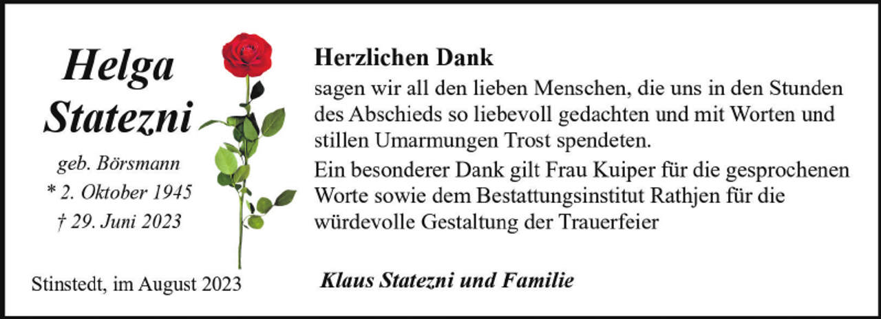 <p>Helga<br />Statezni<br />geb. Börsmann<br />* 2. Oktober 1945<br />† 29. Juni 2023<br />Stinstedt, im August 2023</p><p>Herzlichen Dank</p><p>sagen wir all den lieben Menschen, die uns in den Stunden<br />des Abschieds so liebevoll gedachten und mit Worten und<br />stillen Umarmungen Trost spendeten.<br />Ein besonderer Dank gilt Frau Kuiper für die gesprochenen<br />Worte sowie dem Bestattungsinstitut Rathjen für die<br />würdevolle Gestaltung der Trauerfeier<br />Klaus Statezni und Familie</p>