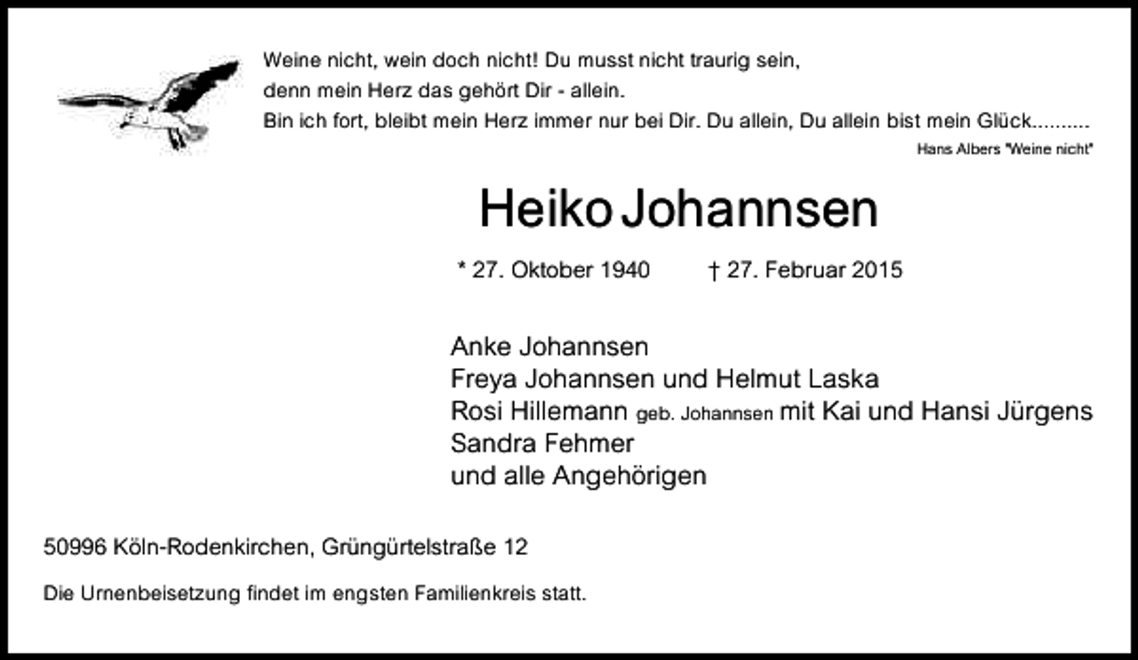 <p>Weine nicht, wein doch nicht! Du musst nicht traurig sein,<br />denn mein Herz das gehört Dir - allein.<br />Bin ich fort, bleibt mein Herz immer nur bei Dir. Du allein, Du allein bist mein Glück..........</p><p>HeikoJohannsen</p><p>* 27. Oktober 1940</p><p>Hans Albers "Weine nicht"</p><p>† 27. Februar 2015</p><p>Anke Johannsen<br />Freya Johannsen und Helmut Laska<br />Rosi Hillemann geb. Johannsen mit Kai und Hansi Jürgens<br />Sandra Fehmer<br />und alle Angehörigen<br />50996 Köln-Rodenkirchen, Grüngürtelstraße 12<br />Die Urnenbeisetzung findet im engsten Familienkreis statt.</p>