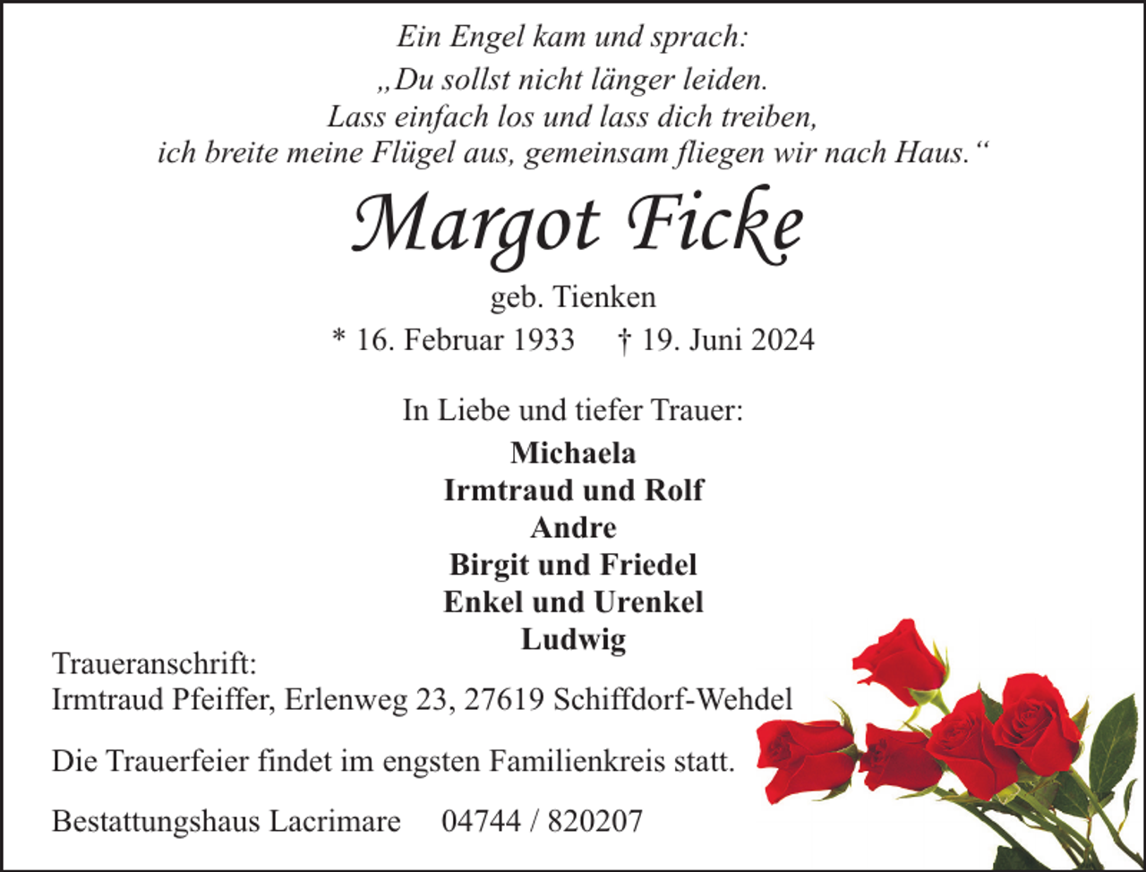 <p>Ein Engel kam und sprach:<br />„Du sollst nicht länger leiden.<br />Lass einfach los und lass dich treiben,<br />ich breite meine Flügel aus, gemeinsam fliegen wir nach Haus.“</p><p>Margot Ficke</p><p>geb. Tienken<br />* 16. Februar 1933 † 19. Juni 2024<br />In Liebe und tiefer Trauer:<br />Michaela<br />Irmtraud und Rolf<br />Andre<br />Birgit und Friedel<br />Enkel und Urenkel<br />Ludwig</p><p>Traueranschrift:<br />Irmtraud Pfeiffer, Erlenweg 23, 27619 Schiffdorf-Wehdel<br />Die Trauerfeier findet im engsten Familienkreis statt.<br />Bestattungshaus Lacrimare</p><p>04744 / 820207</p>