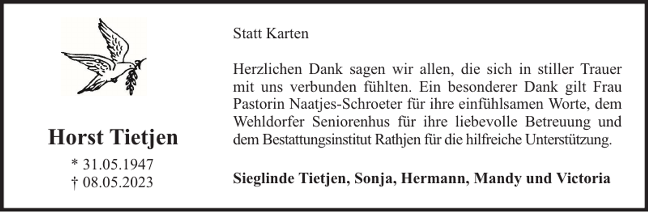 <p>Statt Karten</p><p>Horst Tietjen<br />* 31.05.1947<br />† 08.05.2023</p><p>Herzlichen Dank sagen wir allen, die sich in stiller Trauer<br />mit uns verbunden fühlten. Ein besonderer Dank gilt Frau<br />Pastorin Naatjes-Schroeter für ihre einfühlsamen Worte, dem<br />Wehldorfer Seniorenhus für ihre liebevolle Betreuung und<br />dem Bestattungsinstitut Rathjen für die hilfreiche Unterstützung.<br />Sieglinde Tietjen, Sonja, Hermann, Mandy und Victoria</p>