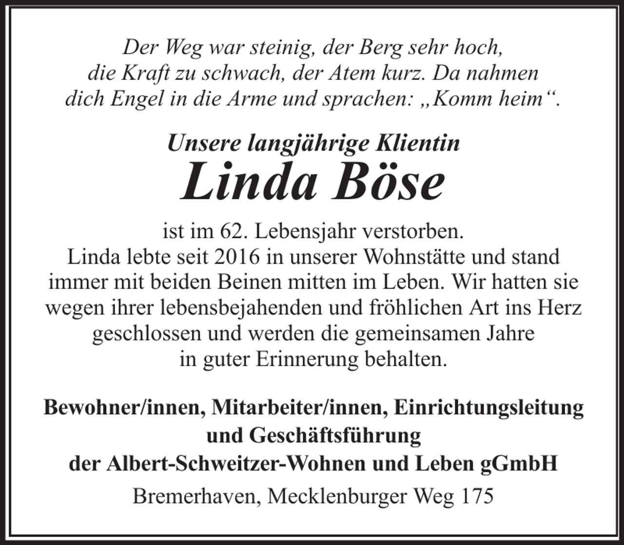 <p>Der Weg war steinig, der Berg sehr hoch,<br />die Kraft zu schwach, der Atem kurz. Da nahmen<br />dich Engel in die Arme und sprachen: „Komm heim“.</p>
<p>Unsere langjährige Klientin</p>
<p>Linda Böse</p>
<p>ist im 62. Lebensjahr verstorben.<br />Linda lebte seit 2016 in unserer Wohnstätte und stand<br />immer mit beiden Beinen mitten im Leben. Wir hatten sie<br />wegen ihrer lebensbejahenden und fröhlichen Art ins Herz<br />geschlossen und werden die gemeinsamen Jahre<br />in guter Erinnerung behalten.<br />Bewohner/innen, Mitarbeiter/innen, Einrichtungsleitung<br />und Geschäftsführung<br />der Albert-Schweitzer-Wohnen und Leben gGmbH<br />Bremerhaven, Mecklenburger Weg 175</p>