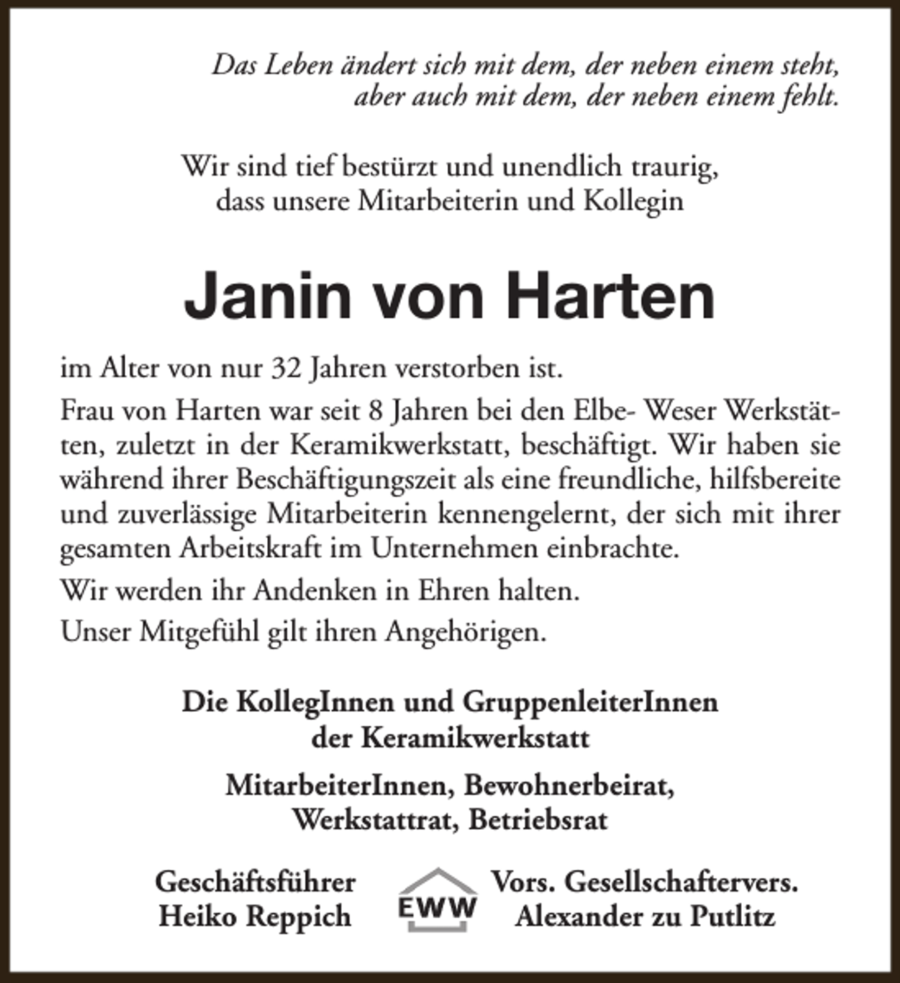 <p>Das Leben ändert sich mit dem, der neben einem steht,<br />aber auch mit dem, der neben einem fehlt.<br />Wir sind tief bestürzt und unendlich traurig,<br />dass unsere Mitarbeiterin und Kollegin</p><p>Janin von Harten<br />im Alter von nur 32 Jahren verstorben ist.<br />Frau von Harten war seit 8 Jahren bei den Elbe- Weser Werkstätten, zuletzt in der Keramikwerkstatt, beschäftigt. Wir haben sie<br />während ihrer Beschäftigungszeit als eine freundliche, hilfsbereite<br />und zuverlässige Mitarbeiterin kennengelernt, der sich mit ihrer<br />gesamten Arbeitskraft im Unternehmen einbrachte.<br />Wir werden ihr Andenken in Ehren halten.<br />Unser Mitgefühl gilt ihren Angehörigen.<br />Die KollegInnen und GruppenleiterInnen<br />der Keramikwerkstatt<br />MitarbeiterInnen, Bewohnerbeirat,<br />Werkstattrat, Betriebsrat<br />Geschäftsführer<br />Heiko Reppich</p><p>Vors. Gesellschaftervers.<br />Alexander zu Putlitz</p>