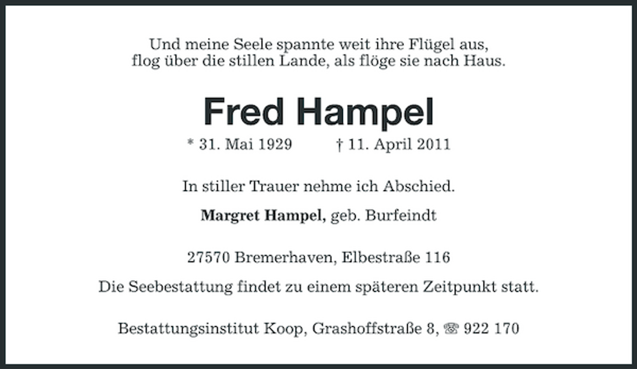<p>Und meine Seele spannte weit ihre Flügel aus, flog über die stillen Lande, als flöge sie nach Haus.</p><p>Fred Hampel<br />* 31. Mai 1929 † 11. April 2011 In stiller Trauer nehme ich Abschied. Margret Hampel, geb. Burfeindt 27570 Bremerhaven, Elbestraße 116 Die Seebestattung findet zu einem späteren Zeitpunkt statt. Bestattungsinstitut Koop, Grashoffstraße 8, 922 170</p>