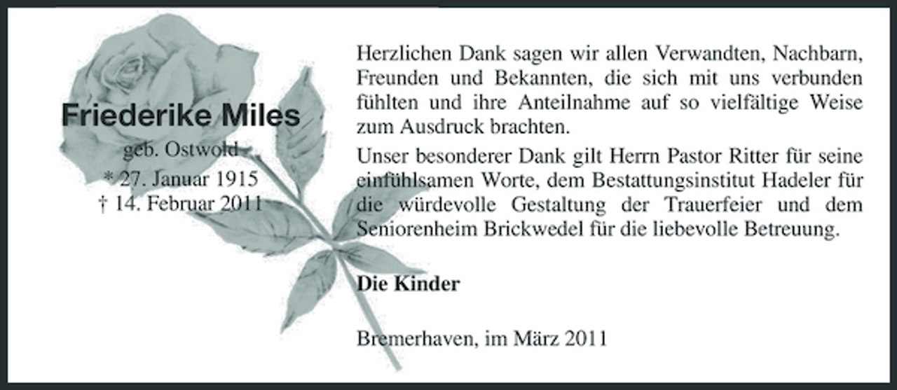 <p>Friederike Miles<br />geb. Ostwold * 27. Januar 1915 † 14. Februar 2011</p><p>Herzlichen Dank sagen wir allen Verwandten, Nachbarn, Freunden und Bekannten, die sich mit uns verbunden fühlten und ihre Anteilnahme auf so vielfältige Weise zum Ausdruck brachten. Unser besonderer Dank gilt Herrn Pastor Ritter für seine einfühlsamen Worte, dem Bestattungsinstitut Hadeler für die würdevolle Gestaltung der Trauerfeier und dem Seniorenheim Brickwedel für die liebevolle Betreuung. Die Kinder Bremerhaven, im März 2011</p>