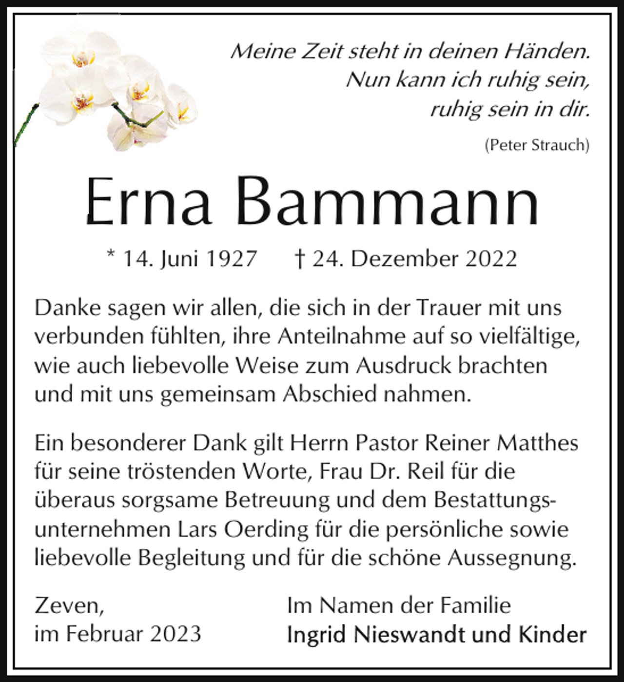 <p>Meine Zeit steht in deinen Händen.<br />Nun kann ich ruhig sein,<br />ruhig sein in dir.<br />(Peter Strauch)</p><p>EErna Bammann<br />* 14. Juni 1927</p><p>† 24. Dezember 2022</p><p>Danke sagen wir allen, die sich in der Trauer mit uns<br />verbunden fühlten, ihre Anteilnahme auf so vielfältige,<br />wie auch liebevolle Weise zum Ausdruck brachten<br />und mit uns gemeinsam Abschied nahmen.<br />Ein besonderer Dank gilt Herrn Pastor Reiner Matthes<br />für seine tröstenden Worte, Frau Dr. Reil für die<br />überaus sorgsame Betreuung und dem Bestattungsunternehmen Lars Oerding für die persönliche sowie<br />liebevolle Begleitung und für die schöne Aussegnung.<br />Zeven,<br />im Februar 2023</p><p>Im Namen der Familie</p>