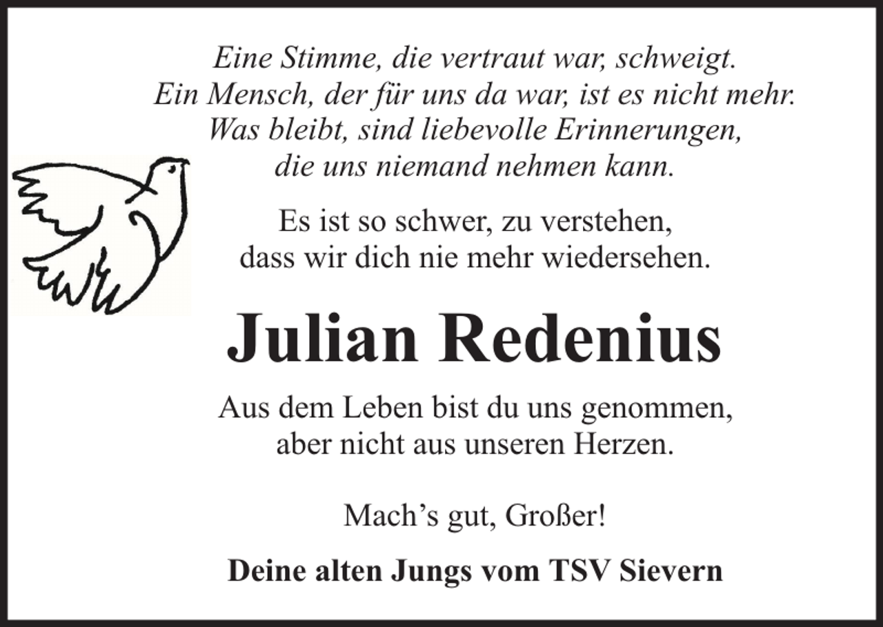 <p>Eine Stimme, die vertraut war, schweigt.<br />Ein Mensch, der für uns da war, ist es nicht mehr.<br />Was bleibt, sind liebevolle Erinnerungen,<br />die uns niemand nehmen kann.<br />Es ist so schwer, zu verstehen,<br />dass wir dich nie mehr wiedersehen.</p><p>Julian Redenius<br />Aus dem Leben bist du uns genommen,<br />aber nicht aus unseren Herzen.<br />Mach’s gut, Großer!<br />Deine alten Jungs vom TSV Sievern</p>