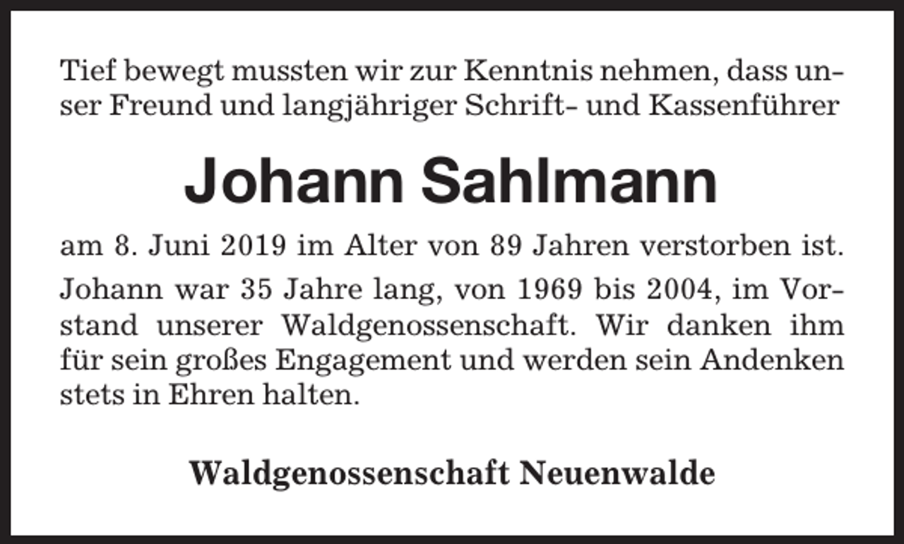 <p>Tief bewegt mussten wir zur Kenntnis nehmen, dass unser Freund und langjähriger Schrift- und Kassenführer</p><p>Johann Sahlmann<br />am 8. Juni 2019 im Alter von 89 Jahren verstorben ist.<br />Johann war 35 Jahre lang, von 1969 bis 2004, im Vorstand unserer Waldgenossenschaft. Wir danken ihm<br />für sein großes Engagement und werden sein Andenken<br />stets in Ehren halten.</p><p>Waldgenossenschaft Neuenwalde</p>