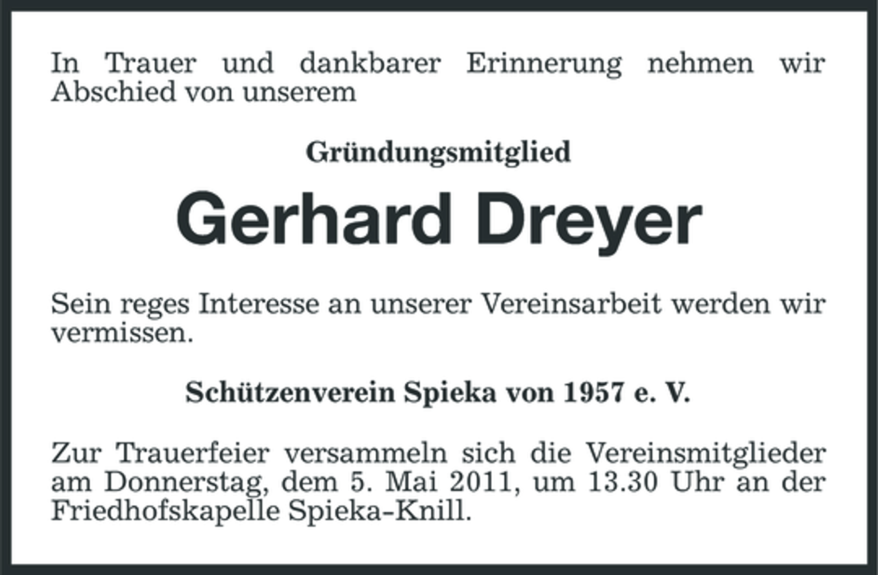 <p>In Trauer und dankbarer Erinnerung nehmen wir Abschied von unserem Gründungsmitglied</p><p>Gerhard Dreyer<br />Sein reges Interesse an unserer Vereinsarbeit werden wir vermissen. Schützenverein Spieka von 1957 e. V. Zur Trauerfeier versammeln sich die Vereinsmitglieder am Donnerstag, dem 5. Mai 2011, um 13.30 Uhr an der Friedhofskapelle Spieka-Knill.</p>