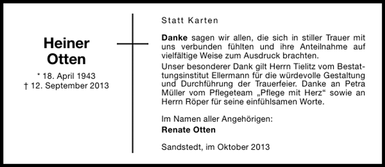 <p>Statt Karten</p><p>Heiner<br />Otten<br />* 18. April 1943<br />† 12. September 2013</p><p>Danke sagen wir allen, die sich in stiller Trauer mit<br />uns verbunden fühlten und ihre Anteilnahme auf<br />vielfältige Weise zum Ausdruck brachten.<br />Unser besonderer Dank gilt Herrn Tielitz vom Bestattungsinstitut Ellermann für die würdevolle Gestaltung<br />und Durchführung der Trauerfeier. Danke an Petra<br />Müller vom Pflegeteam „Pflege mit Herz“ sowie an<br />Herrn Röper für seine einfühlsamen Worte.<br />Im Namen aller Angehörigen:<br />Renate Otten<br />Sandstedt, im Oktober 2013</p>