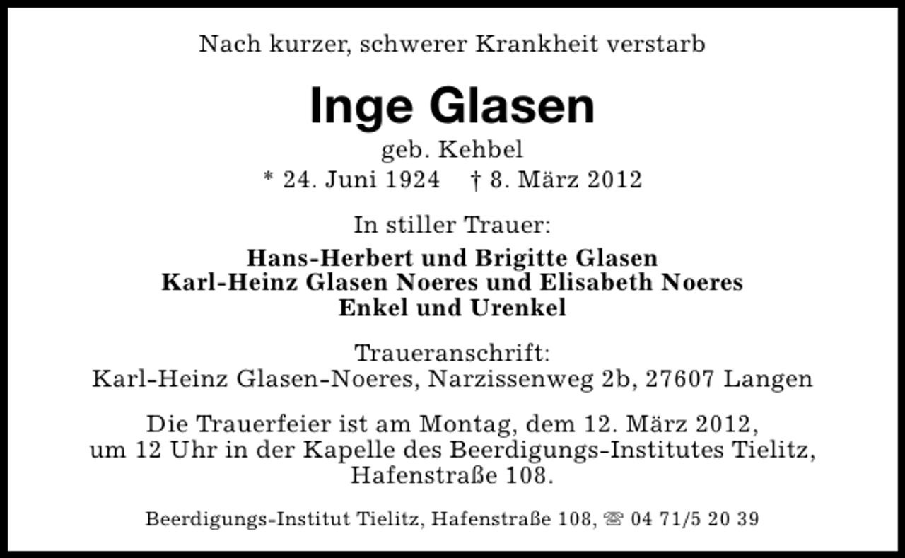<p>Nach kurzer, schwerer Krankheit verstarb</p>
<p>Inge Glasen</p>
<p>geb. Kehbel<br />* 24. Juni 1924 † 8. März 2012<br />In stiller Trauer:<br />Hans-Herbert und Brigitte Glasen<br />Karl-Heinz Glasen Noeres und Elisabeth Noeres<br />Enkel und Urenkel<br />Traueranschrift:<br />Karl-Heinz Glasen-Noeres, Narzissenweg 2b, 27607 Langen<br />Die Trauerfeier ist am Montag, dem 12. März 2012,<br />um 12 Uhr in der Kapelle des Beerdigungs-Institutes Tielitz,<br />Hafenstraße 108.<br />Beerdigungs-Institut Tielitz, Hafenstraße 108, s 04 71/5 20 39</p>