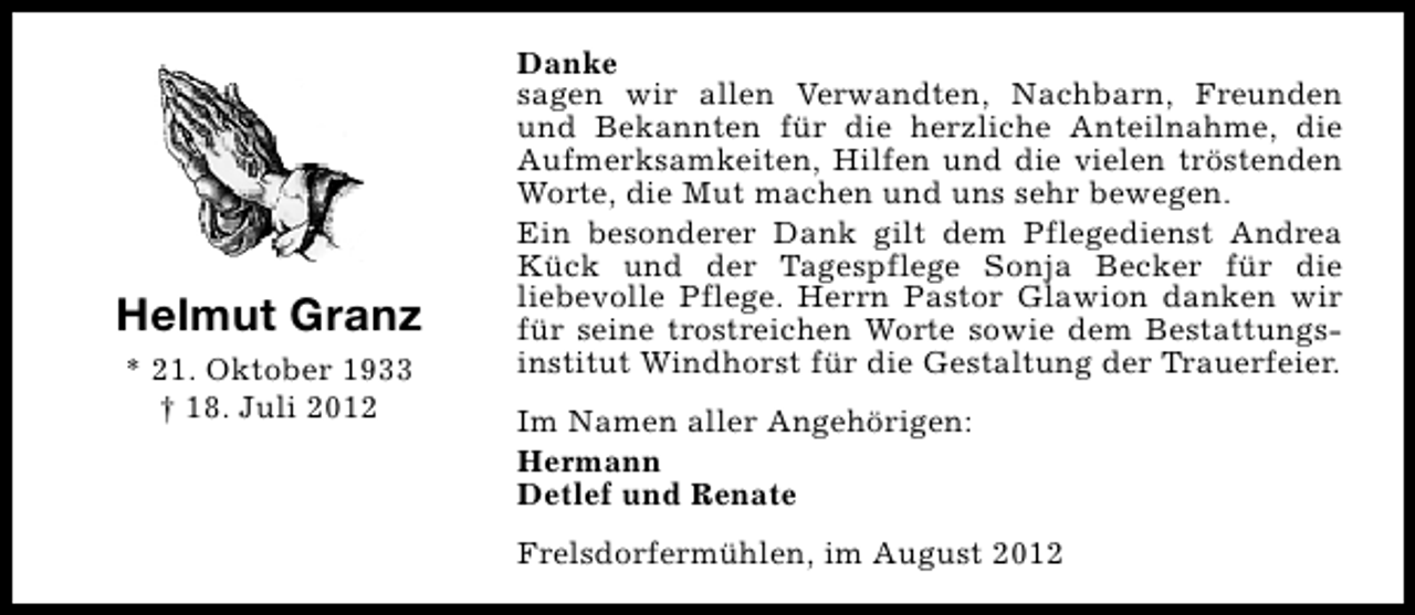 <p>Helmut Granz<br />* 21. Oktober 1933<br />† 18. Juli 2012</p><p>Danke<br />sagen wir allen Verwandten, Nachbarn, Freunden<br />und Bekannten für die herzliche Anteilnahme, die<br />Aufmerksamkeiten, Hilfen und die vielen tröstenden<br />Worte, die Mut machen und uns sehr bewegen.<br />Ein besonderer Dank gilt dem Pflegedienst Andrea<br />Kück und der Tagespflege Sonja Becker für die<br />liebevolle Pflege. Herrn Pastor Glawion danken wir<br />für seine trostreichen Worte sowie dem Bestattungsinstitut Windhorst für die Gestaltung der Trauerfeier.<br />Im Namen aller Angehörigen:<br />Hermann<br />Detlef und Renate<br />Frelsdorfermühlen, im August 2012</p>