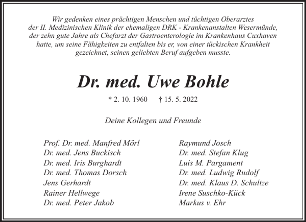 <p>Wir gedenken eines prächtigen Menschen und tüchtigen Oberarztes<br />der II. Medizinischen Klinik der ehemaligen DRK - Krankenanstalten Wesermünde,<br />der zehn gute Jahre als Chefarzt der Gastroenterologie im Krankenhaus Cuxhaven<br />hatte, um seine Fähigkeiten zu entfalten bis er, von einer tückischen Krankheit<br />gezeichnet, seinen geliebten Beruf aufgeben musste.</p><p>Dr. med. Uwe Bohle<br />* 2. 10. 1960</p><p>† 15. 5. 2022</p><p>Deine Kollegen und Freunde<br />Prof. Dr. med. Manfred Mörl<br />Dr. med. Jens Buckisch<br />Dr. med. Iris Burghardt<br />Dr. med. Thomas Dorsch<br />Jens Gerhardt<br />Rainer Hellwege<br />Dr. med. Peter Jakob</p><p>Raymund Josch<br />Dr. med. Stefan Klug<br />Luis M. Pargament<br />Dr. med. Ludwig Rudolf<br />Dr. med. Klaus D. Schultze<br />Irene Suschko-Kück<br />Markus v. Ehr</p>