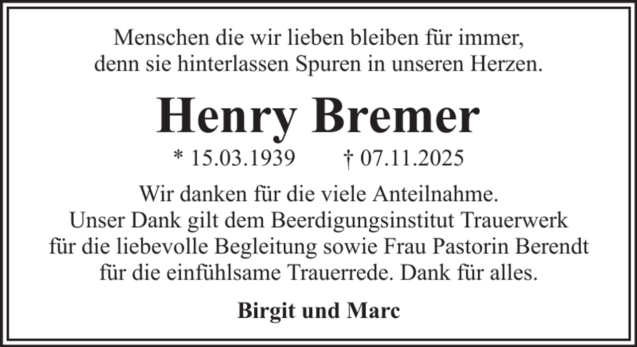 <p>Menschen die wir lieben bleiben für immer,<br />denn sie hinterlassen Spuren in unseren Herzen.</p><p>Henry Bremer<br />* 15.03.1939</p><p>† 07.11.2025</p><p>Wir danken für die viele Anteilnahme.<br />Unser Dank gilt dem Beerdigungsinstitut Trauerwerk<br />für die liebevolle Begleitung sowie Frau Pastorin Berendt<br />für die einfühlsame Trauerrede. Dank für alles.<br />Birgit und Marc</p>