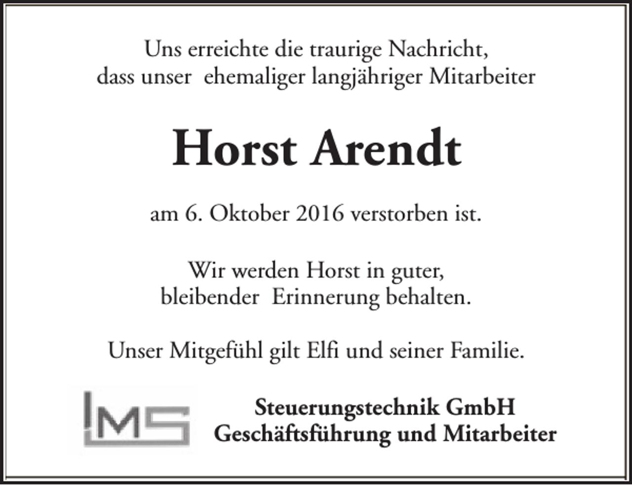 <p>Uns erreichte die traurige Nachricht,<br />dass unser ehemaliger langjähriger Mitarbeiter</p><p>Horst Arendt<br />am 6. Oktober 2016 verstorben ist.<br />Wir werden Horst in guter,<br />bleibender Erinnerung behalten.<br />Unser Mitgefühl gilt Elfi und seiner Familie.<br />Steuerungstechnik GmbH<br />Geschäftsführung und Mitarbeiter</p>