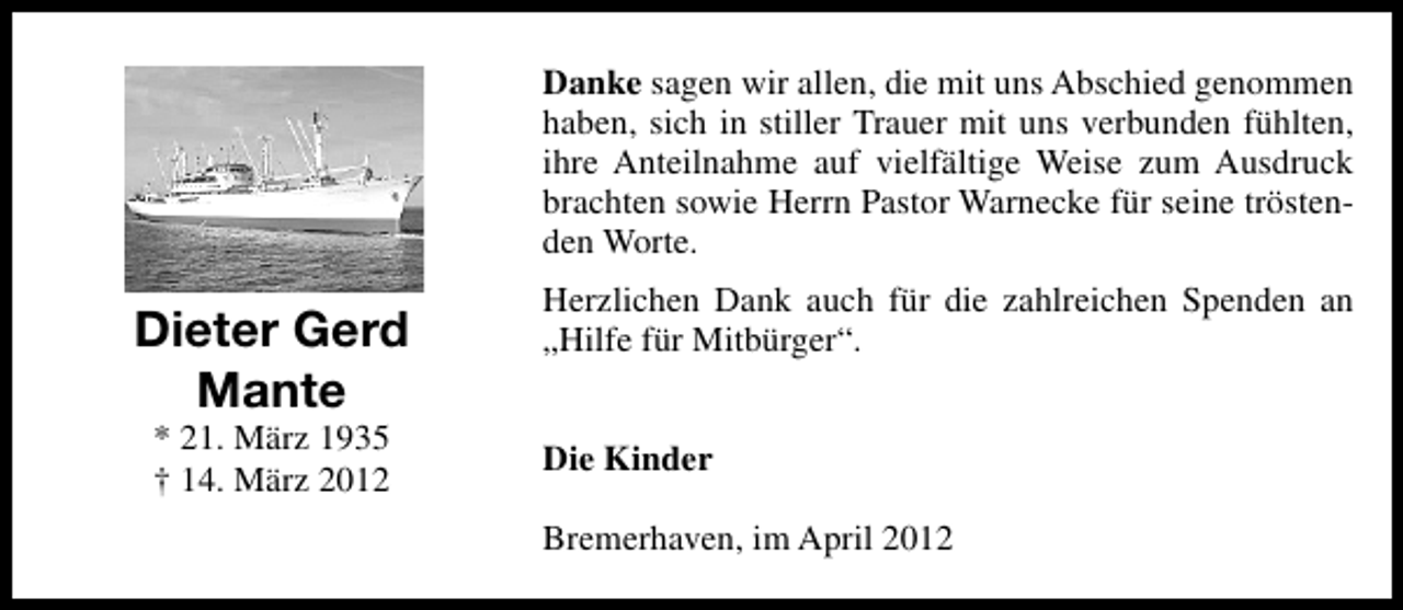 <p>Danke sagen wir allen, die mit uns Abschied genommen<br />haben, sich in stiller Trauer mit uns verbunden fühlten,<br />ihre Anteilnahme auf vielfältige Weise zum Ausdruck<br />brachten sowie Herrn Pastor Warnecke für seine tröstenden Worte.</p><p>Dieter Gerd<br />Mante<br />* 21. März 1935<br />† 14. März 2012</p><p>Herzlichen Dank auch für die zahlreichen Spenden an<br />„Hilfe für Mitbürger“.<br />Die Kinder<br />Bremerhaven, im April 2012</p>