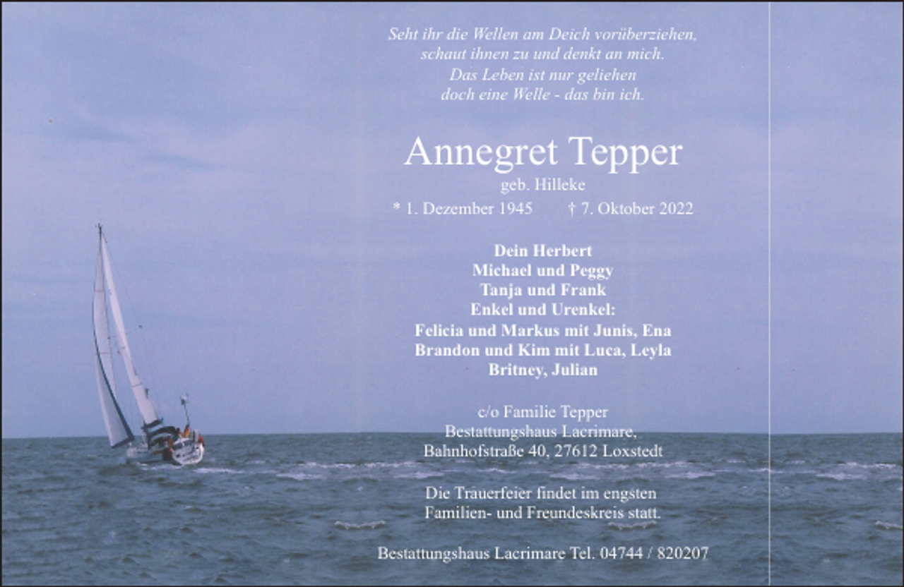 <p>Seht ihr die Wellen am Deich vorüberziehen,<br />schaut ihnen zu und denkt an mich.<br />Das Leben ist nur geliehen<br />doch eine Welle - das bin ich.</p><p>Annegret Tepper</p><p>geb. Hilleke<br />* 1. Dezember 1945<br />† 7. Oktober 2022<br />Dein Herbert<br />Michael und Peggy<br />Tanja und Frank<br />Enkel und Urenkel:<br />Felicia und Markus mit Junis, Ena<br />Brandon und Kim mit Luca, Leyla<br />Britney, Julian<br />c/o Familie Tepper<br />Bestattungshaus Lacrimare,<br />Bahnhofstraße 40, 27612 Loxstedt<br />Die Trauerfeier findet im engsten<br />Familien- und Freundeskreis statt.<br />Bestattungshaus Lacrimare Tel. 04744 / 820207</p>