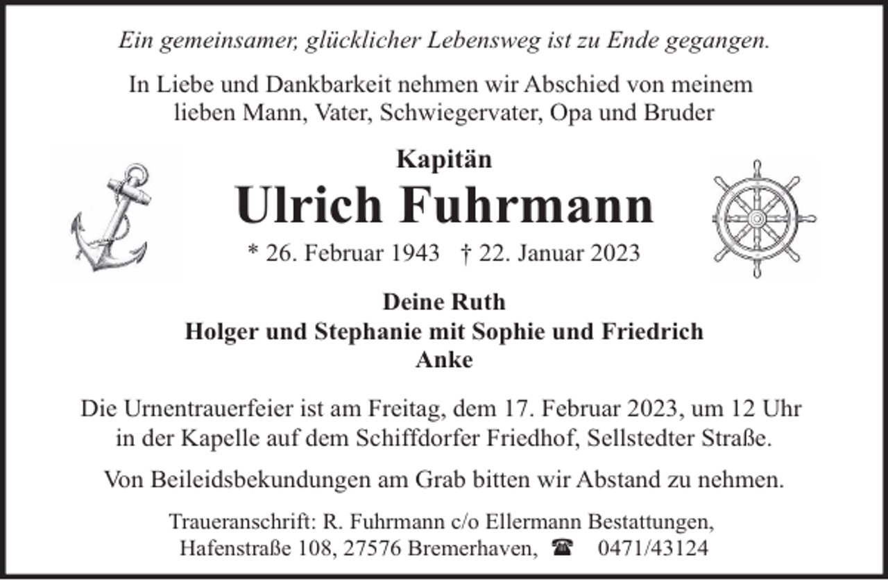 <p>Ein gemeinsamer, glücklicher Lebensweg ist zu Ende gegangen.<br />In Liebe und Dankbarkeit nehmen wir Abschied von meinem<br />lieben Mann, Vater, Schwiegervater, Opa und Bruder</p><p>Kapitän</p><p>Ulrich Fuhrmann<br />* 26. Februar 1943 † 22. Januar 2023</p><p>Deine Ruth<br />Holger und Stephanie mit Sophie und Friedrich<br />Anke<br />Die Urnentrauerfeier ist am Freitag, dem 17. Februar 2023, um 12 Uhr<br />in der Kapelle auf dem Schiffdorfer Friedhof, Sellstedter Straße.<br />Von Beileidsbekundungen am Grab bitten wir Abstand zu nehmen.<br />Traueranschrift: R. Fuhrmann c/o Ellermann Bestattungen,<br />Hafenstraße 108, 27576 Bremerhaven, ( 0471/43124</p>
